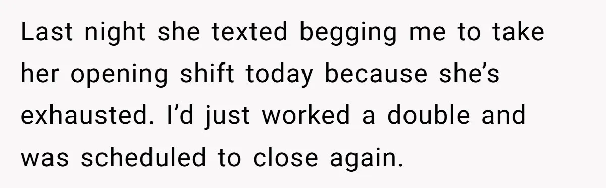 Last night she texted begging me to take her opening shift today because she’s exhausted. I’d just worked a double and was scheduled to close again.