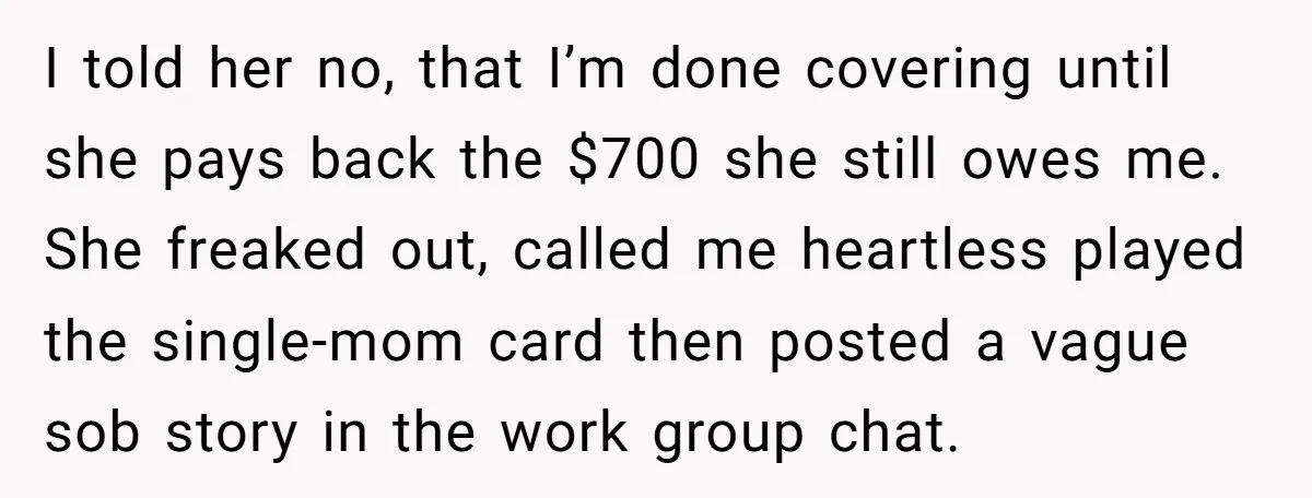 I told her no, that I’m done covering until she pays back the $700 she still owes me. She freaked out, called me heartless played the single-mom card then posted...