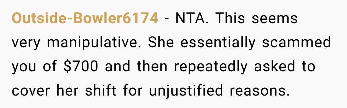 Outside-Bowler6174 − NTA. This seems very manipulative. She essentially scammed you of $700 and then repeatedly asked to cover her shift for unjustified reasons.