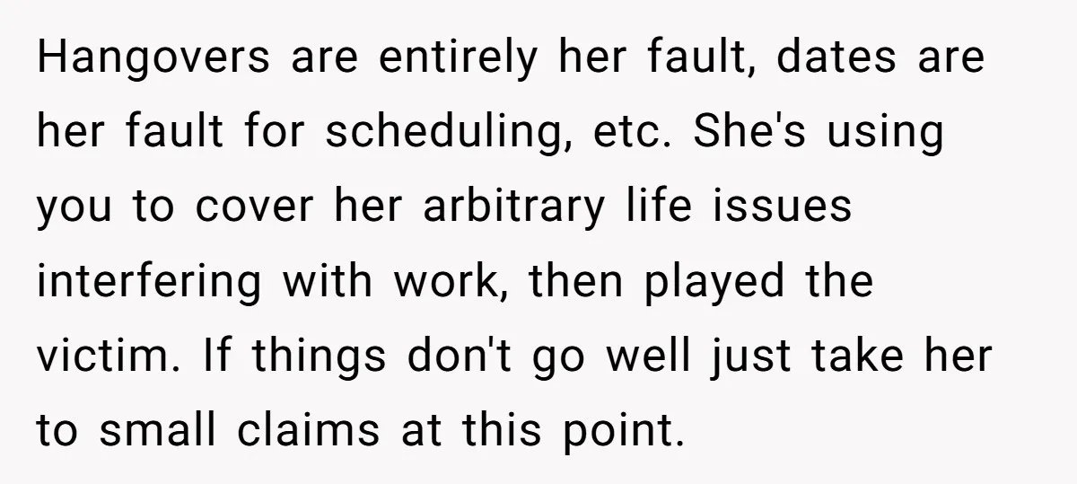 Hangovers are entirely her fault, dates are her fault for scheduling, etc. She's using you to cover her arbitrary life issues interfering with work, then played the victim. If things...