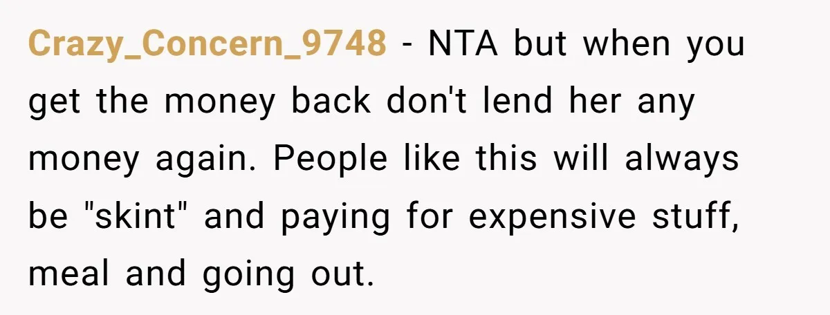Crazy_Concern_9748 − NTA but when you get the money back don't lend her any money again. People like this will always be "skint" and paying for expensive stuff, meal and...