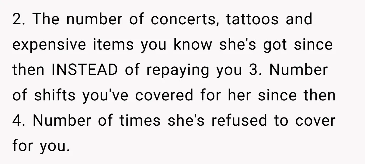 2. The number of concerts, tattoos and expensive items you know she's got since then INSTEAD of repaying you 3. Number of shifts you've covered for her since then 4....