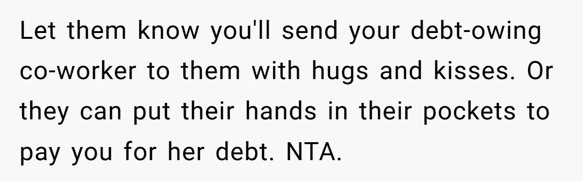 Let them know you'll send your debt-owing co-worker to them with hugs and kisses. Or they can put their hands in their pockets to pay you for her debt. NTA.
