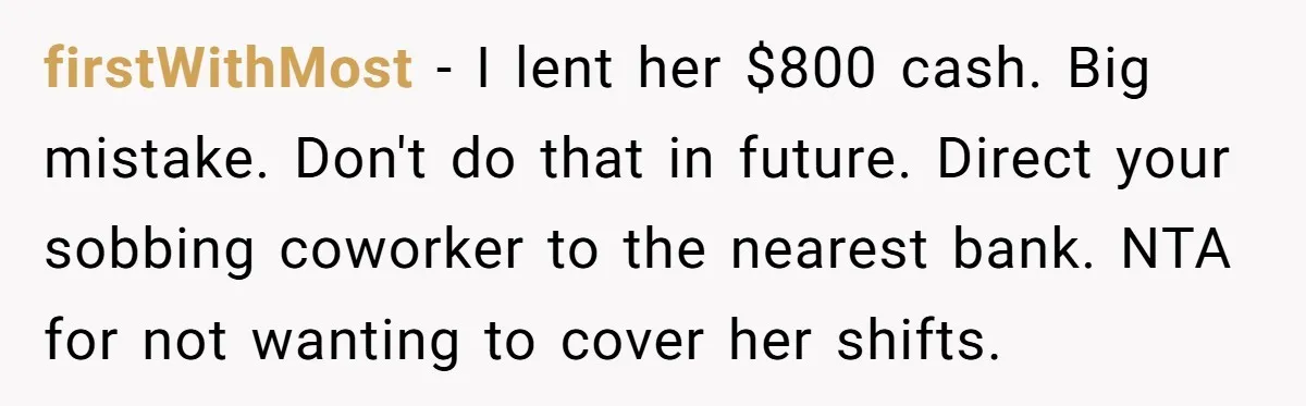 firstWithMost − I lent her $800 cash. Big mistake. Don't do that in future. Direct your sobbing coworker to the nearest bank. NTA for not wanting to cover her shifts.