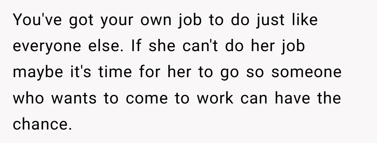 You've got your own job to do just like everyone else. If she can't do her job maybe it's time for her to go so someone who wants to come...