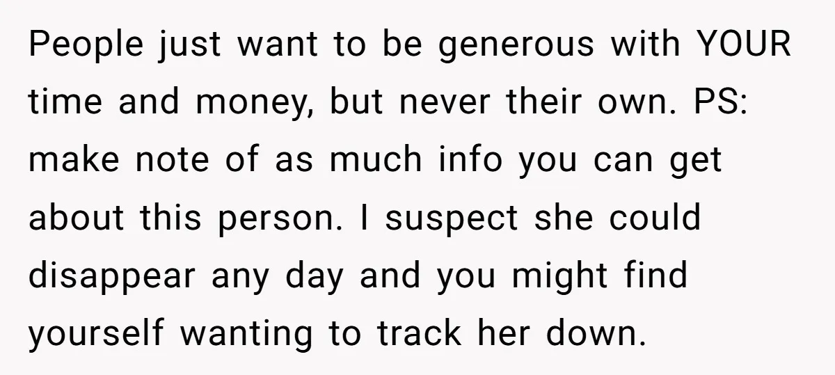 People just want to be generous with YOUR time and money, but never their own. PS: make note of as much info you can get about this person. I suspect...
