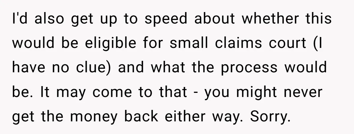 I'd also get up to speed about whether this would be eligible for small claims court (I have no clue) and what the process would be. It may come to...