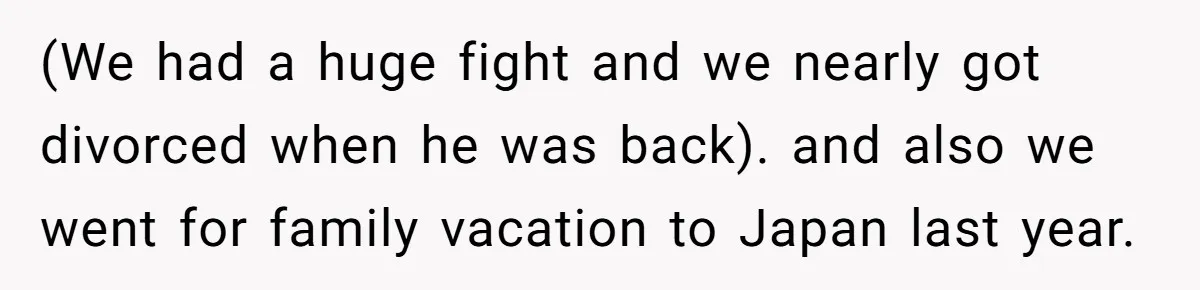 (We had a huge fight and we nearly got divorced when he was back). and also we went for family vacation to Japan last year.