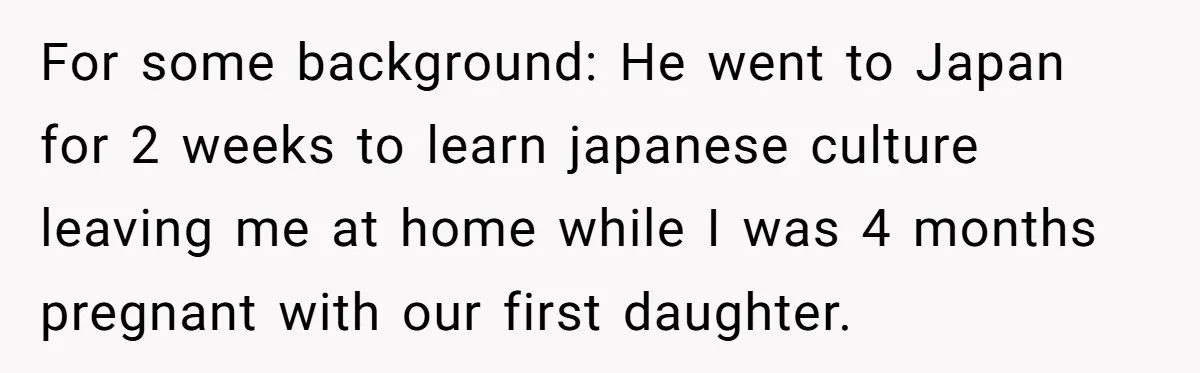 For some background: He went to Japan for 2 weeks to learn japanese culture leaving me at home while I was 4 months pregnant with our first daughter.