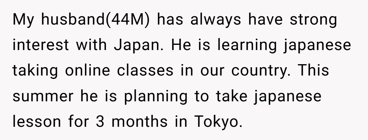 My husband(44M) has always have strong interest with Japan. He is learning japanese taking online classes in our country. This summer he is planning to take japanese lesson for 3...