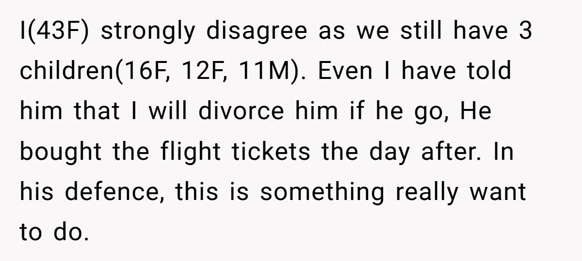 I(43F) strongly disagree as we still have 3 children(16F, 12F, 11M). Even I have told him that I will divorce him if he go, He bought the flight tickets the...