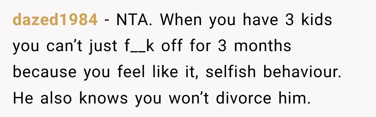 dazed1984 − NTA. When you have 3 kids you can’t just f__k off for 3 months because you feel like it, selfish behaviour. He also knows you won’t divorce him.