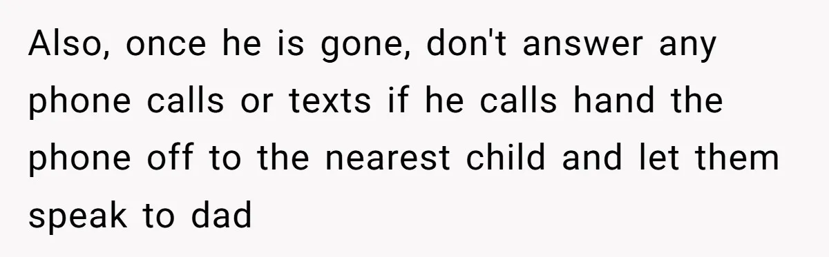 Also, once he is gone, don't answer any phone calls or texts if he calls hand the phone off to the nearest child and let them speak to dad