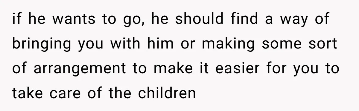 if he wants to go, he should find a way of bringing you with him or making some sort of arrangement to make it easier for you to take care...