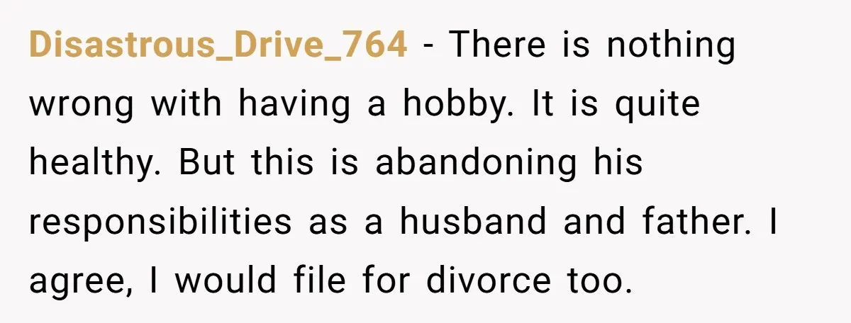 Disastrous_Drive_764 − There is nothing wrong with having a hobby. It is quite healthy. But this is abandoning his responsibilities as a husband and father. I agree, I would file...