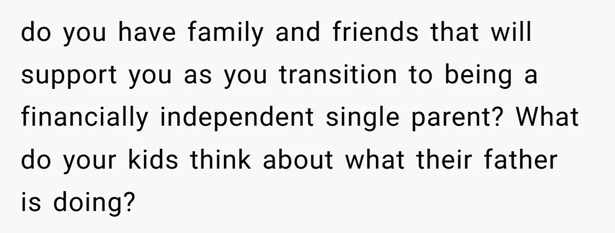 do you have family and friends that will support you as you transition to being a financially independent single parent? What do your kids think about what their father is...