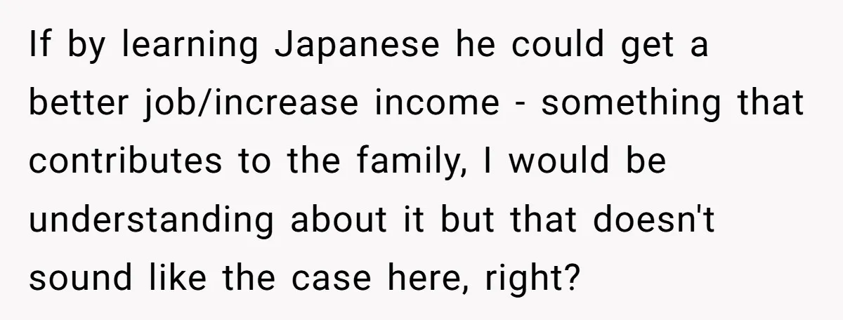 If by learning Japanese he could get a better job/increase income - something that contributes to the family, I would be understanding about it but that doesn't sound like the...