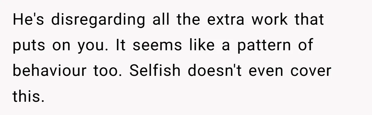He's disregarding all the extra work that puts on you. It seems like a pattern of behaviour too. Selfish doesn't even cover this.