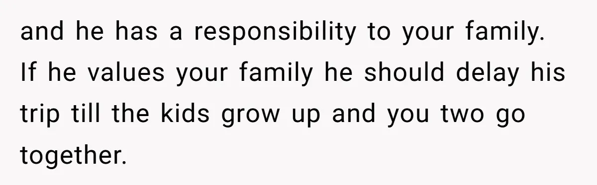 and he has a responsibility to your family. If he values your family he should delay his trip till the kids grow up and you two go together.
