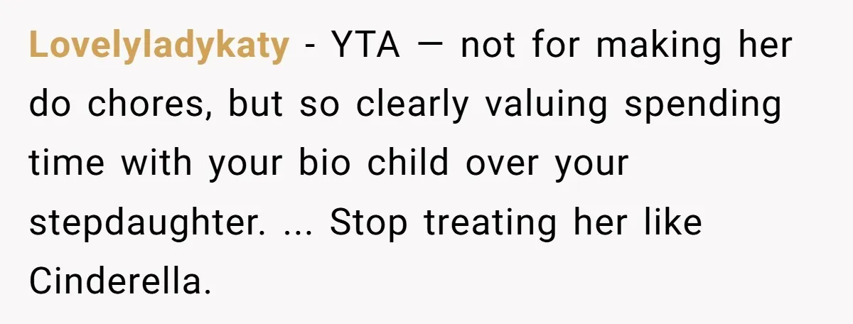 Lovelyladykaty − YTA — not for making her do chores, but so clearly valuing spending time with your bio child over your stepdaughter. ... Stop treating her like Cinderella.