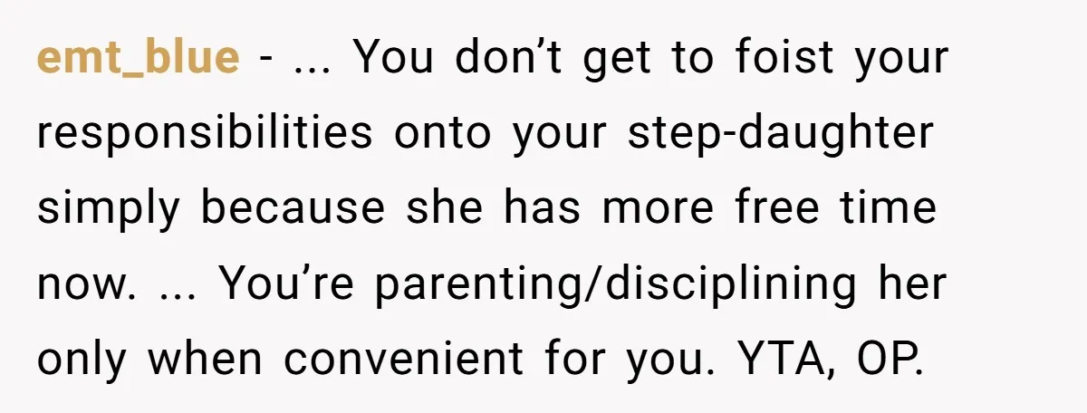 emt_blue − ... You don’t get to foist your responsibilities onto your step-daughter simply because she has more free time now. ... You’re parenting/disciplining her only when convenient for you....