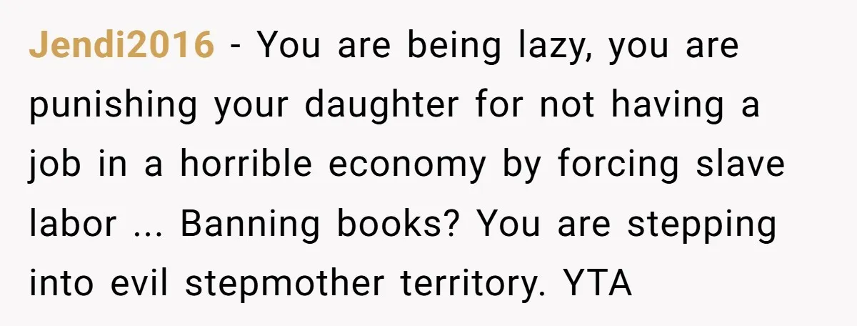 Jendi2016 − You are being lazy, you are punishing your daughter for not having a job in a horrible economy by forcing slave labor ... Banning books? You are stepping...