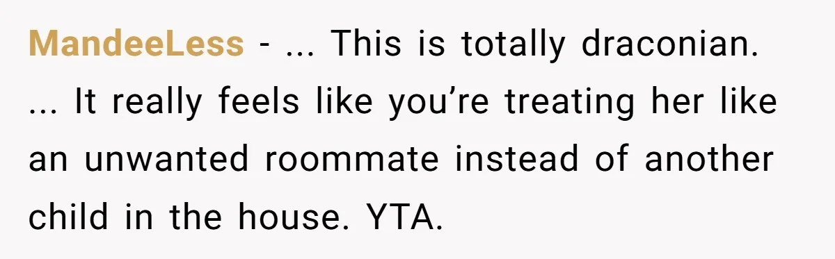MandeeLess − ... This is totally draconian. ... It really feels like you’re treating her like an unwanted roommate instead of another child in the house. YTA.