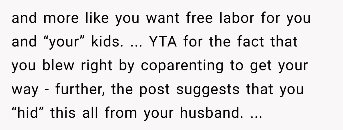 and more like you want free labor for you and “your” kids. ... YTA for the fact that you blew right by coparenting to get your way - further, the...