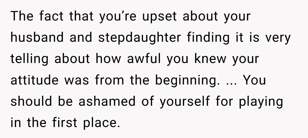 The fact that you’re upset about your husband and stepdaughter finding it is very telling about how awful you knew your attitude was from the beginning. ... You should be...