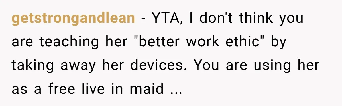 getstrongandlean − YTA, I don't think you are teaching her "better work ethic" by taking away her devices. You are using her as a free live in maid ...