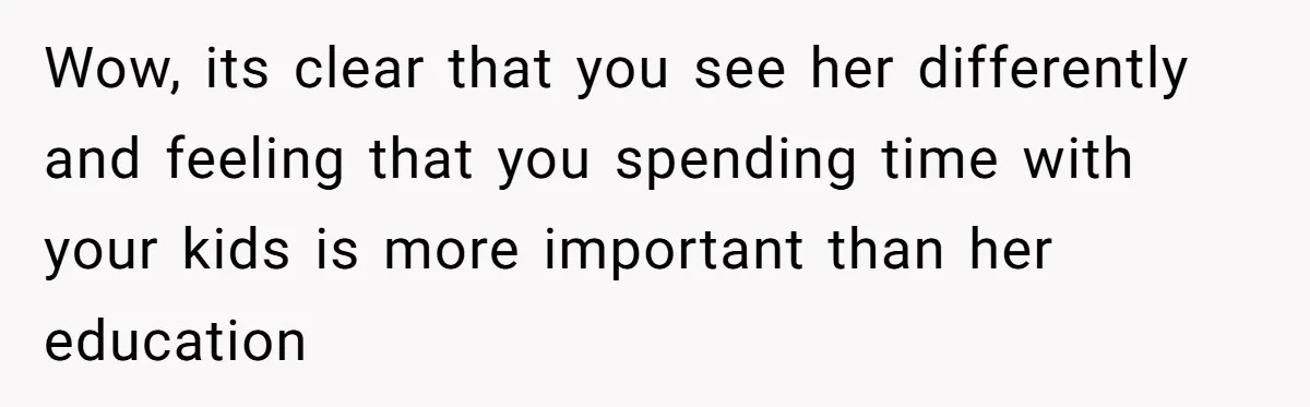 Wow, its clear that you see her differently and feeling that you spending time with your kids is more important than her education