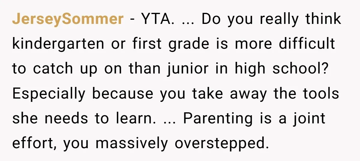 JerseySommer − YTA. ... Do you really think kindergarten or first grade is more difficult to catch up on than junior in high school? Especially because you take away the...