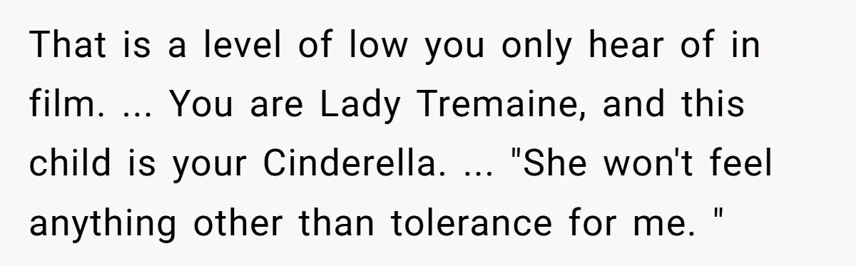 That is a level of low you only hear of in film. ... You are Lady Tremaine, and this child is your Cinderella. ... "She won't feel anything other than...