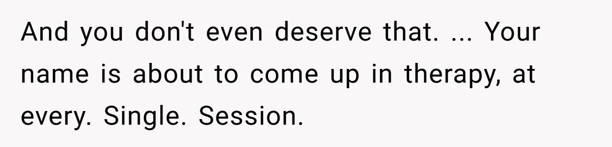 And you don't even deserve that. ... Your name is about to come up in therapy, at every. Single. Session.