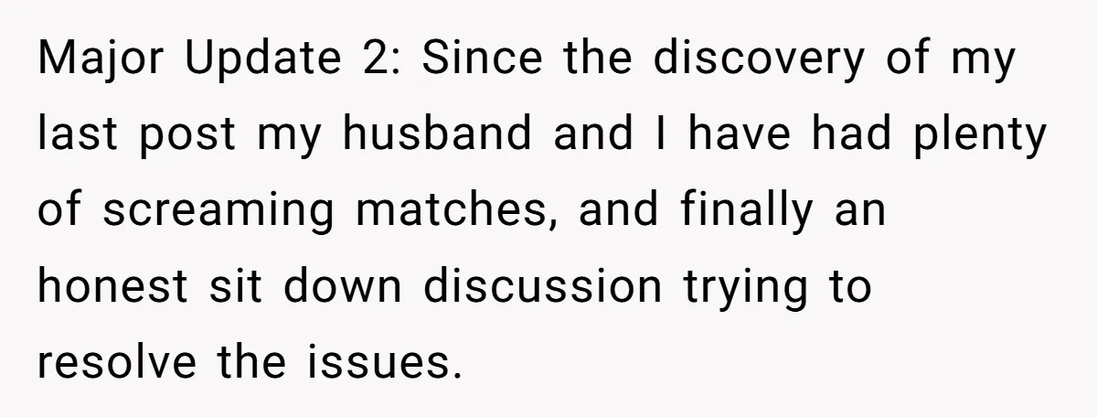 Major Update 2: Since the discovery of my last post my husband and I have had plenty of screaming matches, and finally an honest sit down discussion trying to resolve...