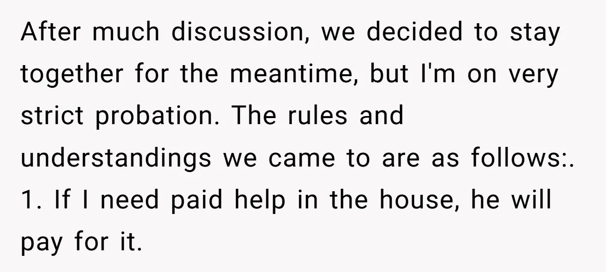 After much discussion, we decided to stay together for the meantime, but I'm on very strict probation. The rules and understandings we came to are as follows:. 1. If I...