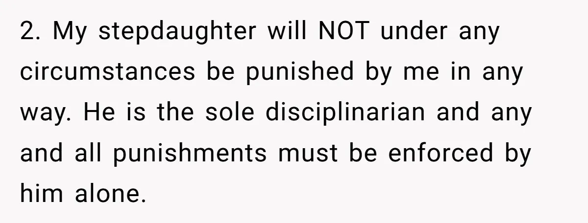 2. My stepdaughter will NOT under any circumstances be punished by me in any way. He is the sole disciplinarian and any and all punishments must be enforced by him...