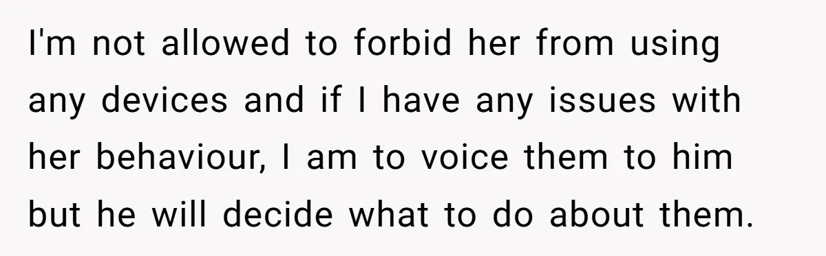 I'm not allowed to forbid her from using any devices and if I have any issues with her behaviour, I am to voice them to him but he will decide...