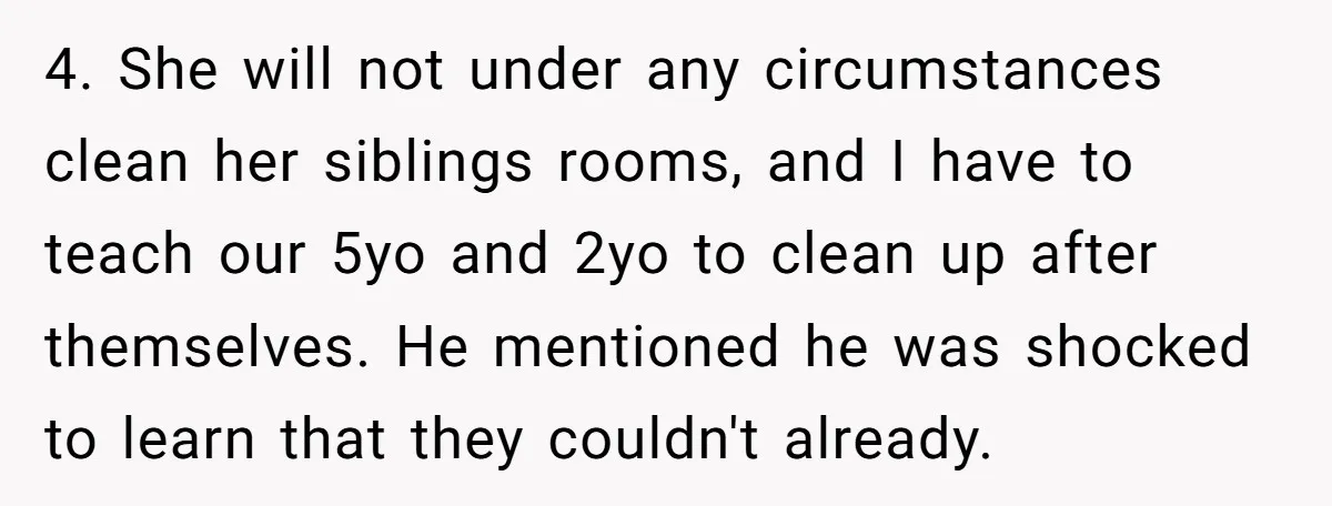 4. She will not under any circumstances clean her siblings rooms, and I have to teach our 5yo and 2yo to clean up after themselves. He mentioned he was shocked...