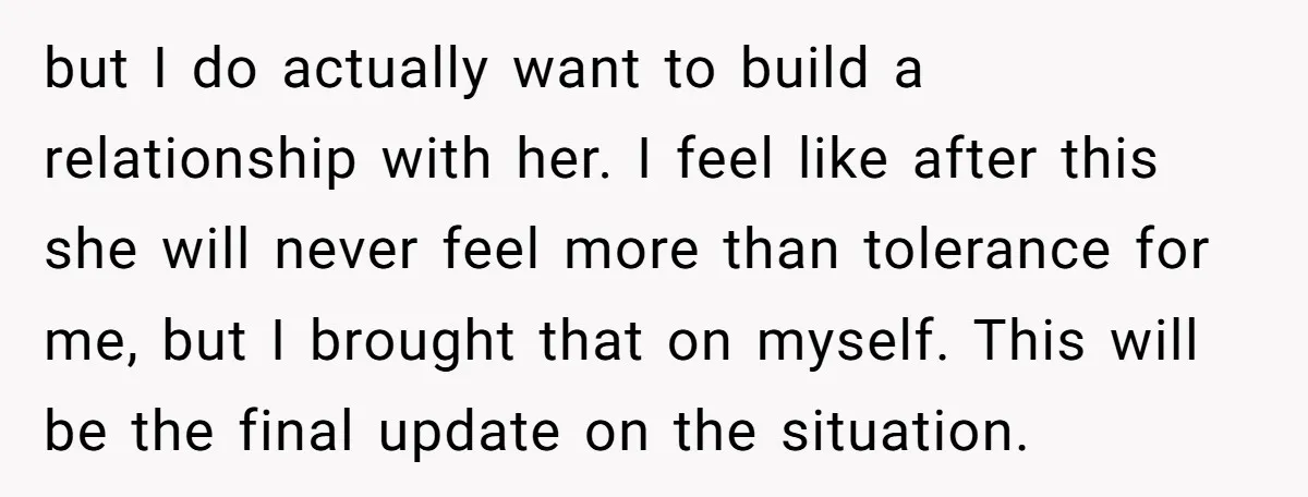 but I do actually want to build a relationship with her. I feel like after this she will never feel more than tolerance for me, but I brought that on...