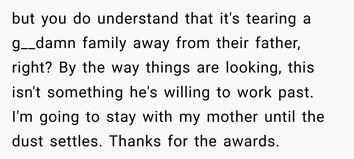 but you do understand that it's tearing a g__damn family away from their father, right? By the way things are looking, this isn't something he's willing to work past. I'm...