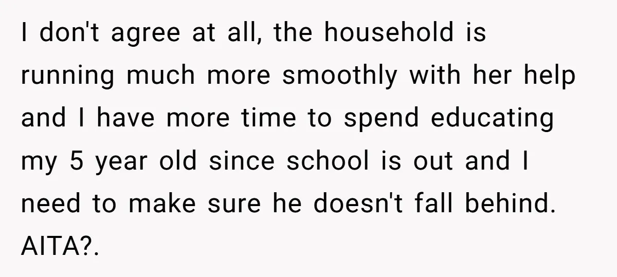 I don't agree at all, the household is running much more smoothly with her help and I have more time to spend educating my 5 year old since school is...