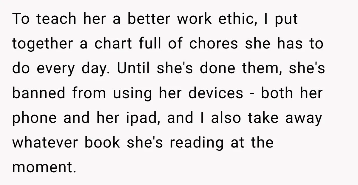 To teach her a better work ethic, I put together a chart full of chores she has to do every day. Until she's done them, she's banned from using her...