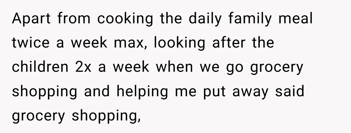 Apart from cooking the daily family meal twice a week max, looking after the children 2x a week when we go grocery shopping and helping me put away said grocery...