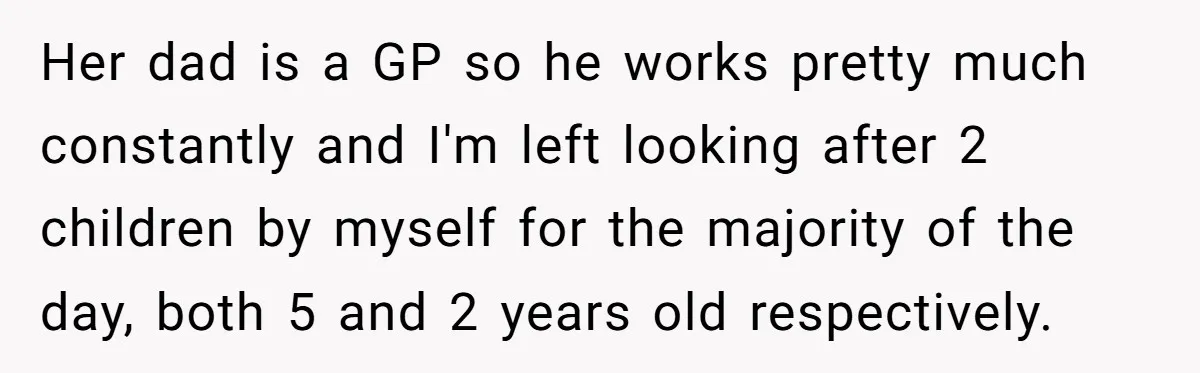 Her dad is a GP so he works pretty much constantly and I'm left looking after 2 children by myself for the majority of the day, both 5 and 2...