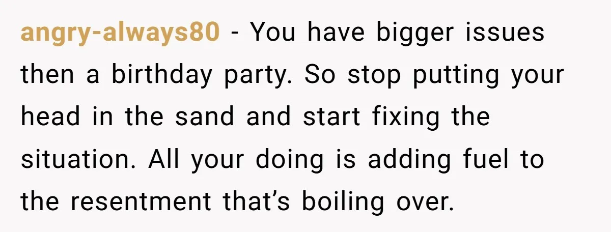 angry-always80 − You have bigger issues then a birthday party. So stop putting your head in the sand and start fixing the situation. All your doing is adding fuel to...