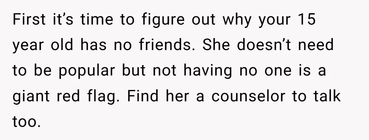 First it’s time to figure out why your 15 year old has no friends. She doesn’t need to be popular but not having no one is a giant red flag....