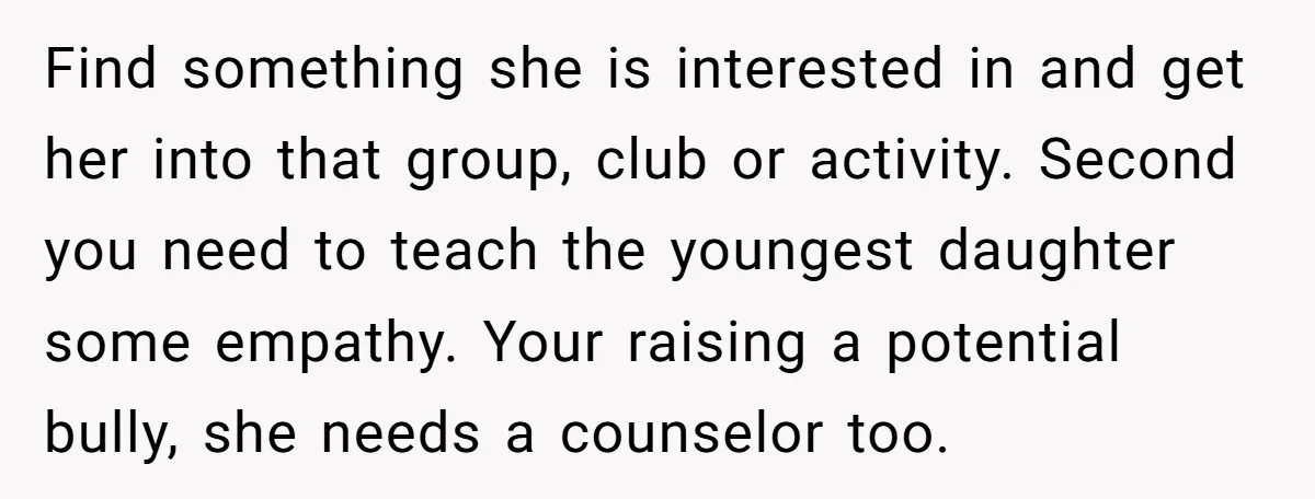 Find something she is interested in and get her into that group, club or activity. Second you need to teach the youngest daughter some empathy. Your raising a potential bully,...