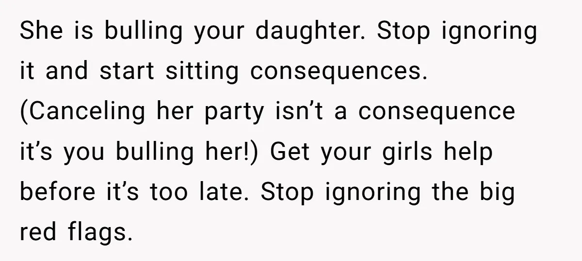 She is bulling your daughter. Stop ignoring it and start sitting consequences. (Canceling her party isn’t a consequence it’s you bulling her!) Get your girls help before it’s too late....