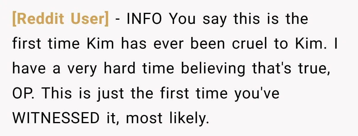 [Reddit User] − INFO You say this is the first time Kim has ever been cruel to Kim. I have a very hard time believing that's true, OP. This is...